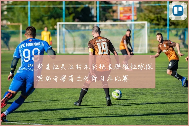 斯基拉关注铃木彩艳表现维拉球探现场考察荷兰对阵日本比赛