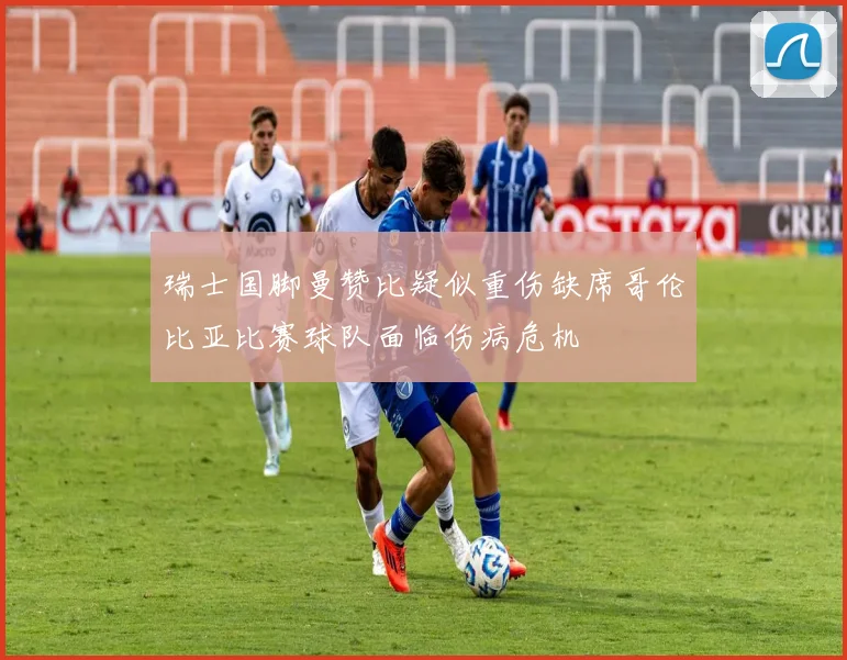 瑞士国脚曼赞比疑似重伤缺席哥伦比亚比赛球队面临伤病危机