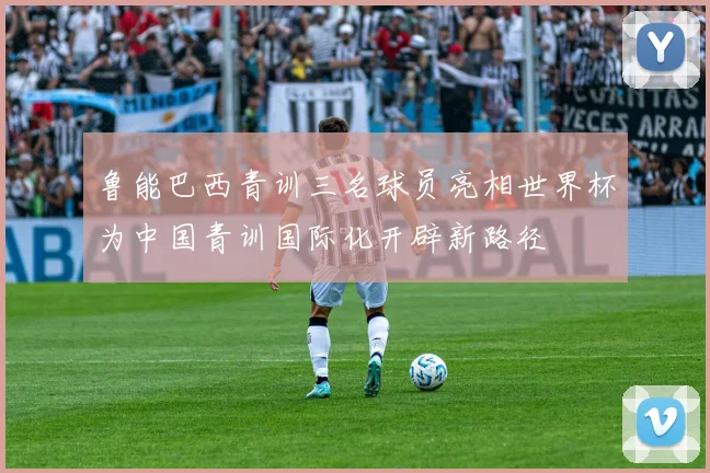 鲁能巴西青训三名球员亮相世界杯为中国青训国际化开辟新路径