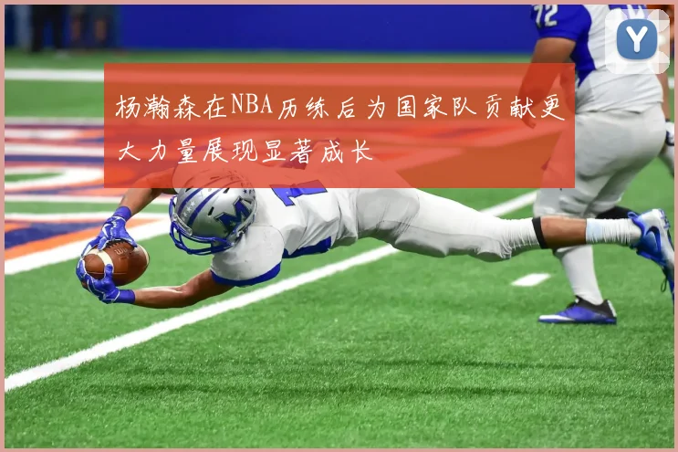 杨瀚森在NBA历练后为国家队贡献更大力量展现显著成长