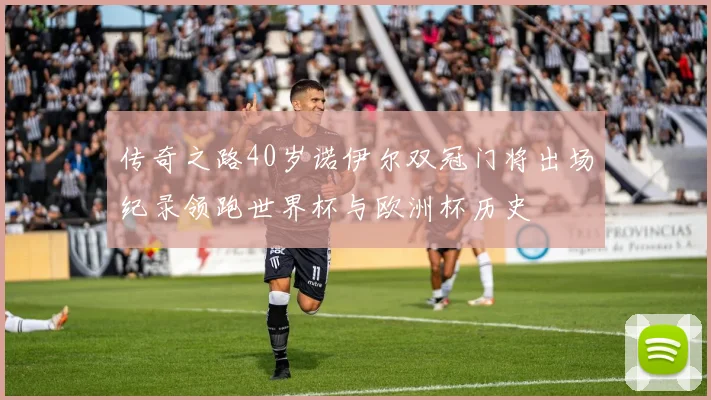 传奇之路40岁诺伊尔双冠门将出场纪录领跑世界杯与欧洲杯历史