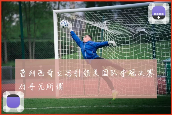 普利西奇立志引领美国队夺冠决赛对手无所谓