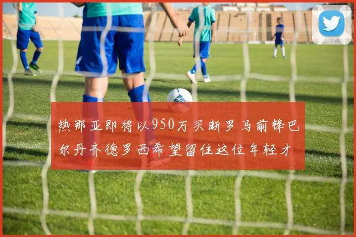 热那亚即将以950万买断罗马前锋巴尔丹齐德罗西希望留住这位年轻才俊