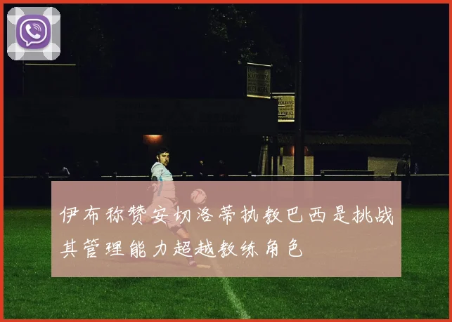 伊布称赞安切洛蒂执教巴西是挑战其管理能力超越教练角色