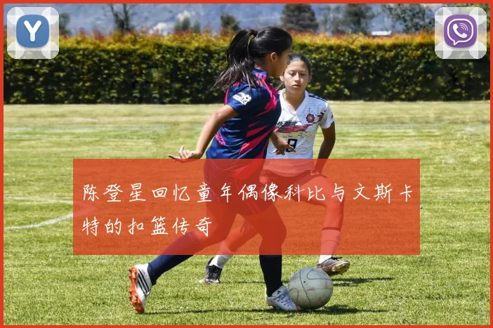 陈登星回忆童年偶像科比与文斯卡特的扣篮传奇