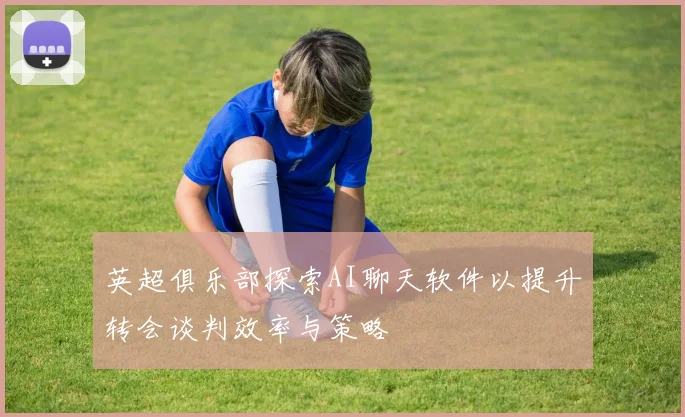 英超俱乐部探索AI聊天软件以提升转会谈判效率与策略