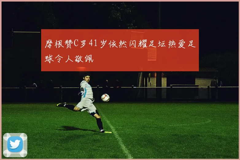 摩根赞C罗41岁依然闪耀足坛热爱足球令人敬佩