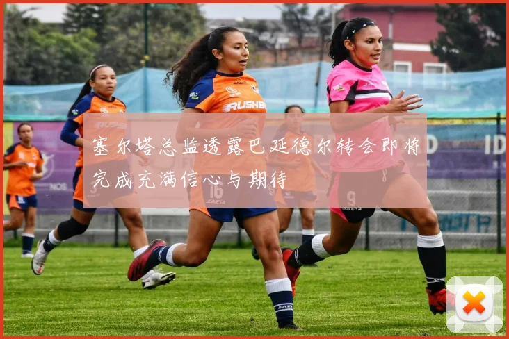 塞尔塔总监透露巴延德尔转会即将完成充满信心与期待