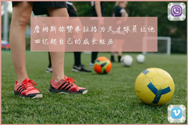 詹姆斯称赞弗拉格为天才球员让他回忆起自己的成长经历