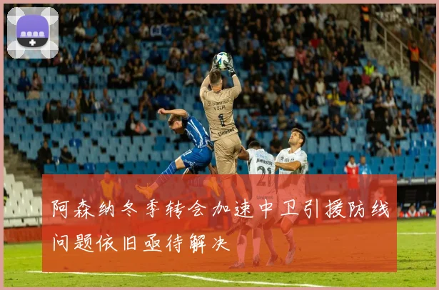 阿森纳冬季转会加速中卫引援防线问题依旧亟待解决