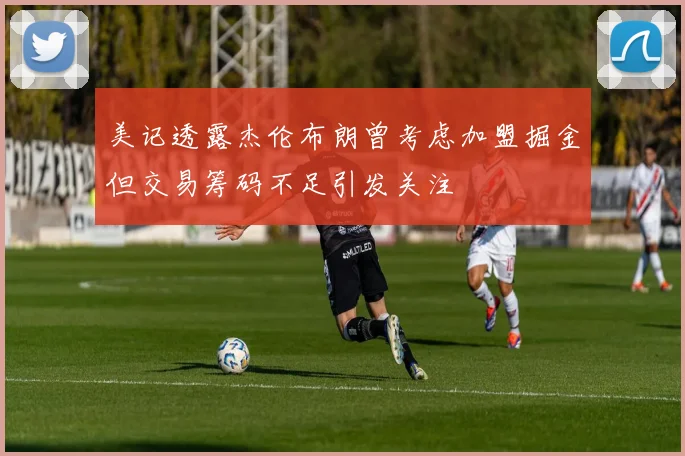 美记透露杰伦布朗曾考虑加盟掘金但交易筹码不足引发关注
