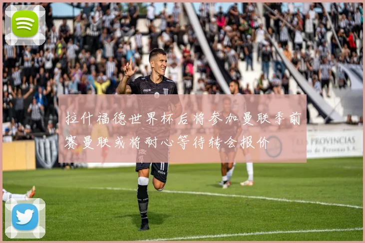 拉什福德世界杯后将参加曼联季前赛曼联或将耐心等待转会报价