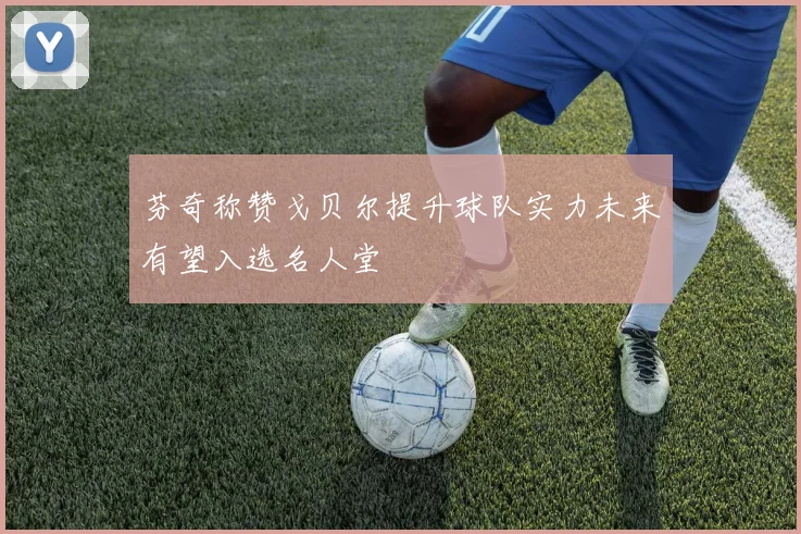 芬奇称赞戈贝尔提升球队实力未来有望入选名人堂