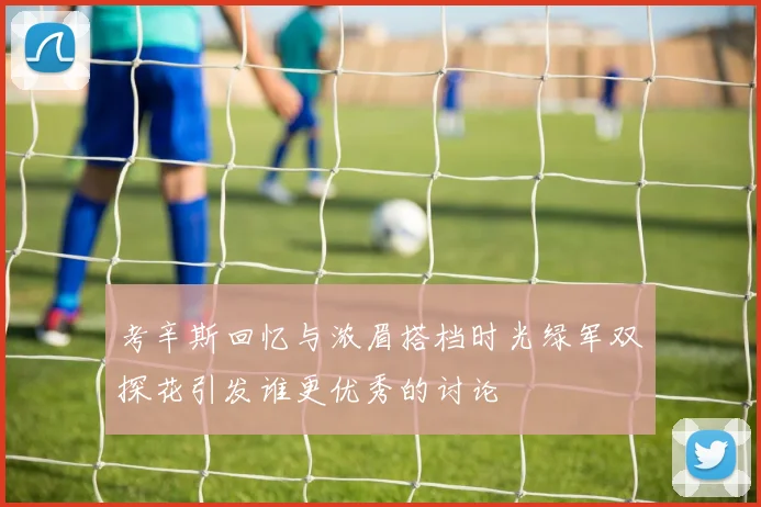 考辛斯回忆与浓眉搭档时光绿军双探花引发谁更优秀的讨论