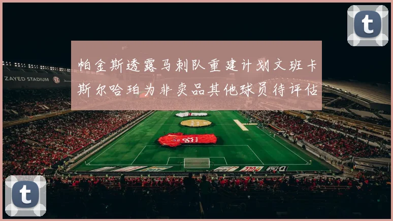 帕金斯透露马刺队重建计划文班卡斯尔哈珀为非卖品其他球员待评估