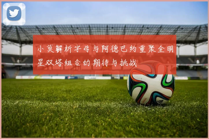 小莫解析字母与阿德巴约重聚全明星双塔组合的期待与挑战