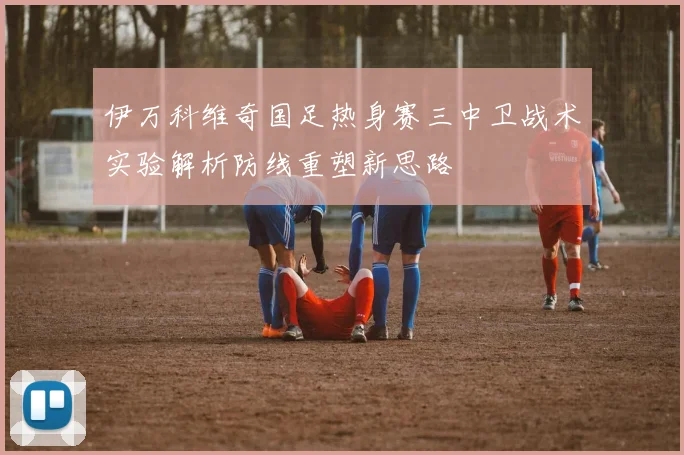 伊万科维奇国足热身赛三中卫战术实验解析防线重塑新思路