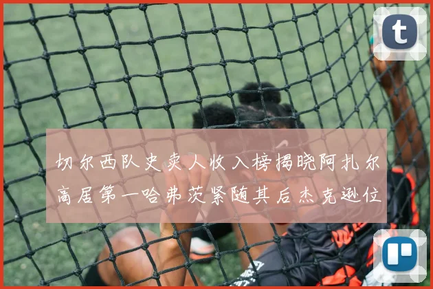 切尔西队史卖人收入榜揭晓阿扎尔高居第一哈弗茨紧随其后杰克逊位列第八