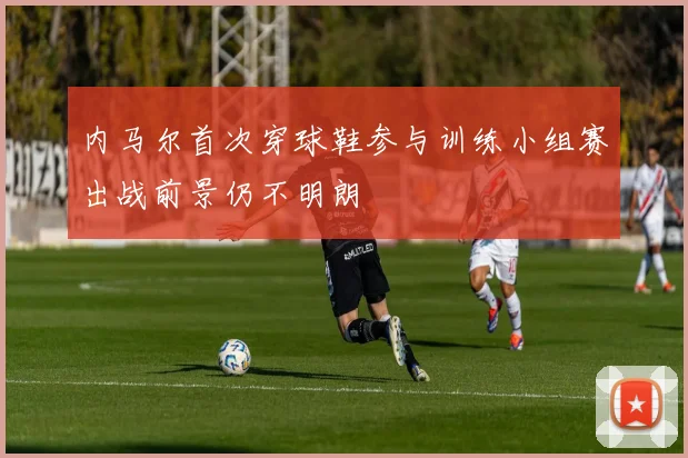 内马尔首次穿球鞋参与训练小组赛出战前景仍不明朗