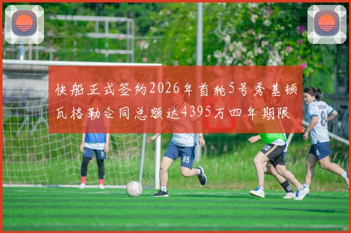 快船正式签约2026年首轮5号秀基顿瓦格勒合同总额达4395万四年期限