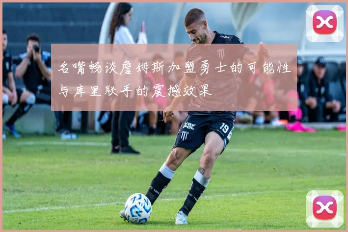 名嘴畅谈詹姆斯加盟勇士的可能性与库里联手的震撼效果