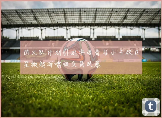 热火队计划引进字母哥与小卡双巨星掀起海啸级交易风暴